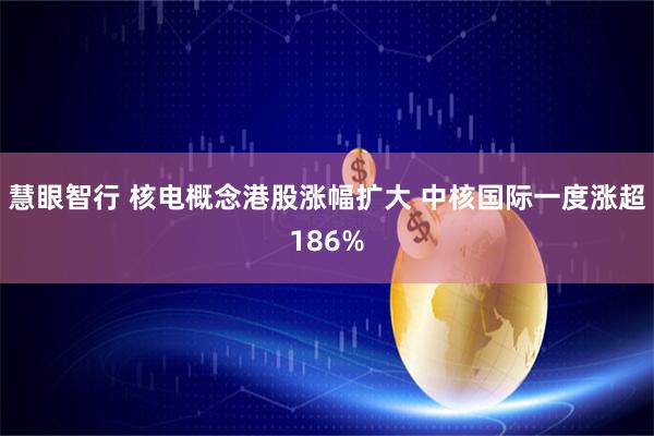 慧眼智行 核电概念港股涨幅扩大 中核国际一度涨超186%