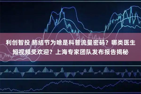 利创智投 肺结节为啥是科普流量密码？哪类医生短视频受欢迎？上海专家团队发布报告揭秘