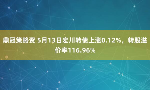 鼎冠策略资 5月13日宏川转债上涨0.12%，转股溢价率116.96%