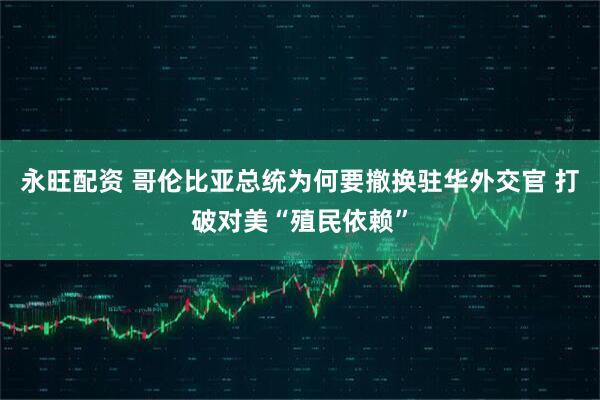 永旺配资 哥伦比亚总统为何要撤换驻华外交官 打破对美“殖民依赖”