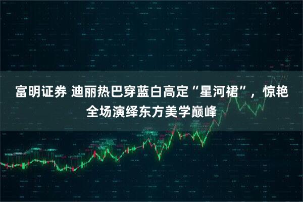 富明证券 迪丽热巴穿蓝白高定“星河裙”，惊艳全场演绎东方美学巅峰