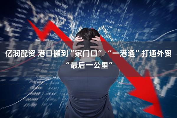 亿润配资 港口搬到“家门口” “一港通”打通外贸“最后一公里”