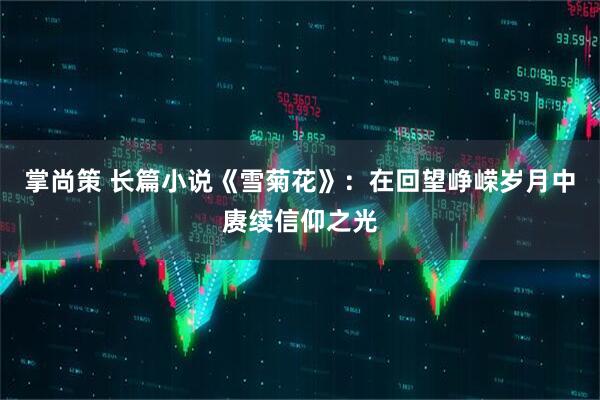 掌尚策 长篇小说《雪菊花》：在回望峥嵘岁月中赓续信仰之光
