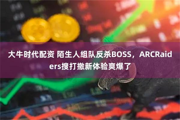 大牛时代配资 陌生人组队反杀BOSS，ARCRaiders搜打撤新体验爽爆了