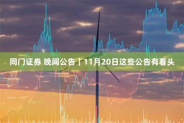 同门证券 晚间公告｜11月20日这些公告有看头
