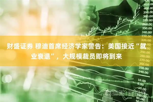 财盛证券 穆迪首席经济学家警告：美国接近“就业衰退”，大规模裁员即将到来