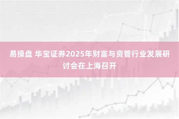 易操盘 华宝证券2025年财富与资管行业发展研讨会在上海召开