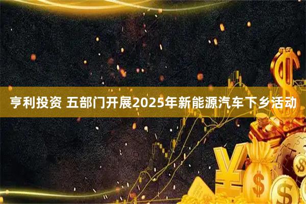 亨利投资 五部门开展2025年新能源汽车下乡活动