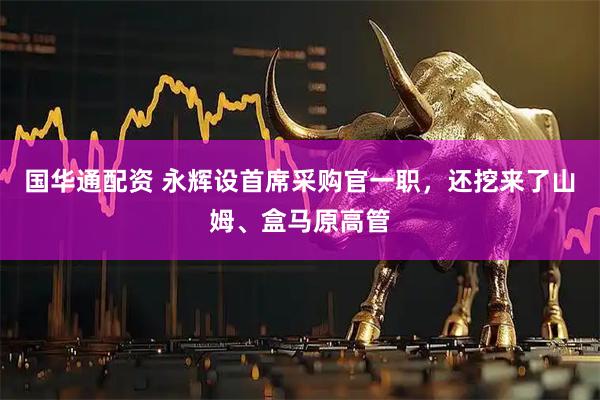 国华通配资 永辉设首席采购官一职，还挖来了山姆、盒马原高管