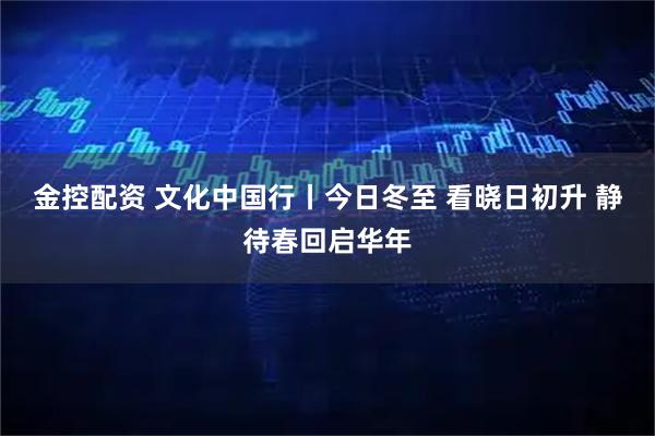 金控配资 文化中国行丨今日冬至 看晓日初升 静待春回启华年
