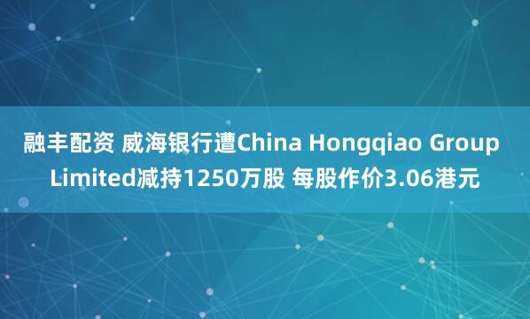 融丰配资 威海银行遭China Hongqiao Group Limited减持1250万股 每股作价3.06港元