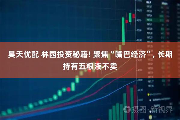 昊天优配 林园投资秘籍! 聚焦“嘴巴经济”, 长期持有五粮液不卖