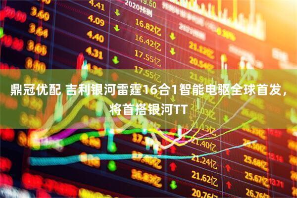 鼎冠优配 吉利银河雷霆16合1智能电驱全球首发，将首搭银河TT