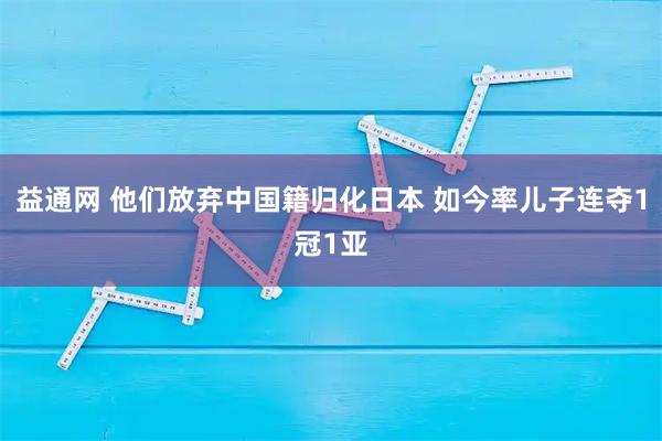益通网 他们放弃中国籍归化日本 如今率儿子连夺1冠1亚